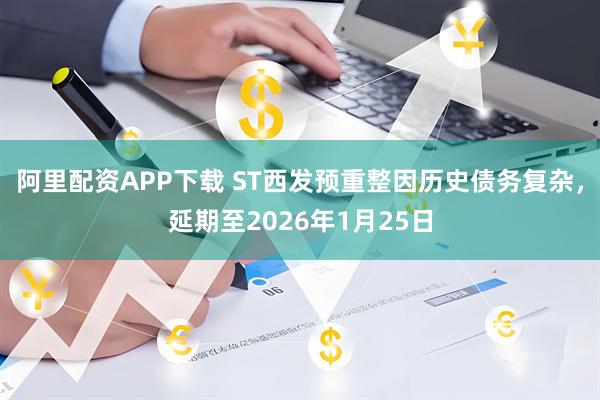 阿里配资APP下载 ST西发预重整因历史债务复杂，延期至2026年1月25日