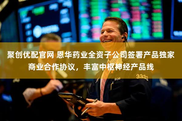聚创优配官网 恩华药业全资子公司签署产品独家商业合作协议，丰富中枢神经产品线