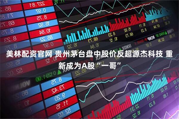 美林配资官网 贵州茅台盘中股价反超源杰科技 重新成为A股“一哥”