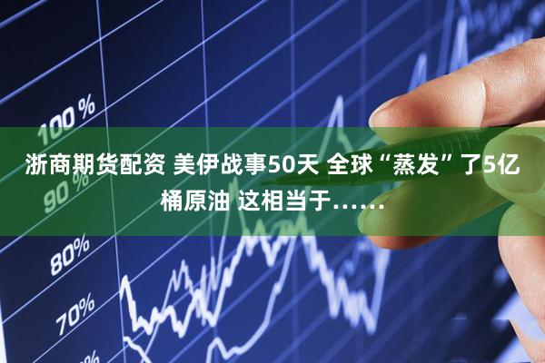 浙商期货配资 美伊战事50天 全球“蒸发”了5亿桶原油 这相当于……