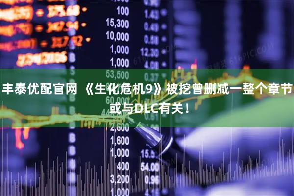 丰泰优配官网 《生化危机9》被挖曾删减一整个章节 或与DLC有关！