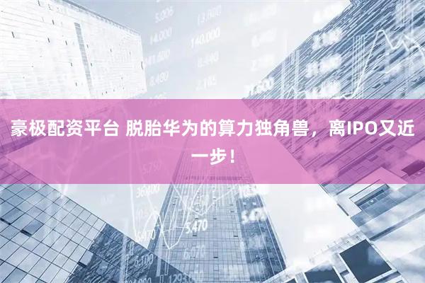 豪极配资平台 脱胎华为的算力独角兽，离IPO又近一步！