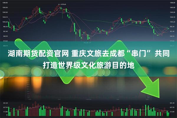湖南期货配资官网 重庆文旅去成都“串门” 共同打造世界级文化旅游目的地