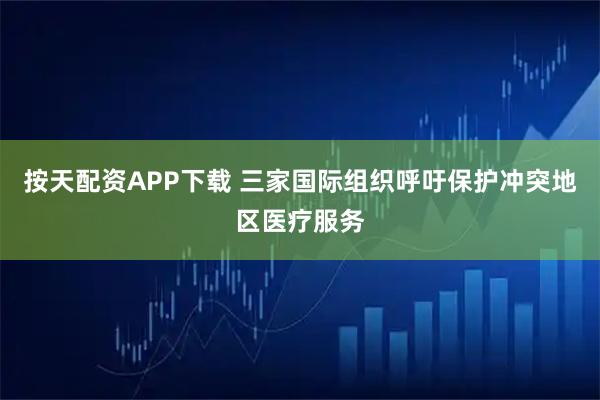 按天配资APP下载 三家国际组织呼吁保护冲突地区医疗服务