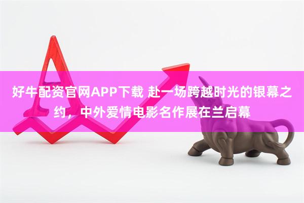 好牛配资官网APP下载 赴一场跨越时光的银幕之约，中外爱情电影名作展在兰启幕
