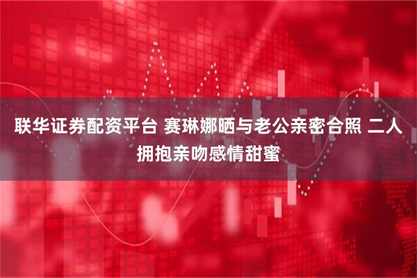 联华证券配资平台 赛琳娜晒与老公亲密合照 二人拥抱亲吻感情甜蜜