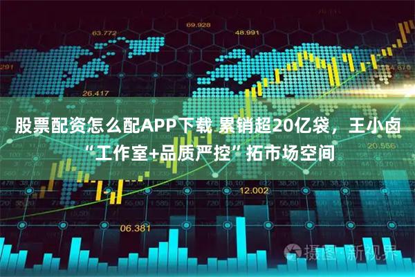 股票配资怎么配APP下载 累销超20亿袋，王小卤“工作室+品质严控”拓市场空间
